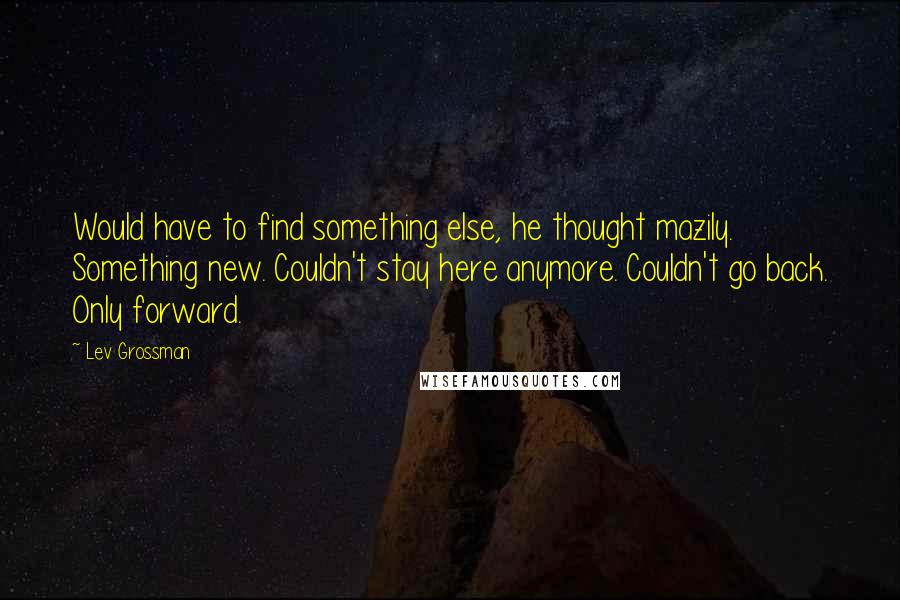 Lev Grossman Quotes: Would have to find something else, he thought mazily. Something new. Couldn't stay here anymore. Couldn't go back. Only forward.