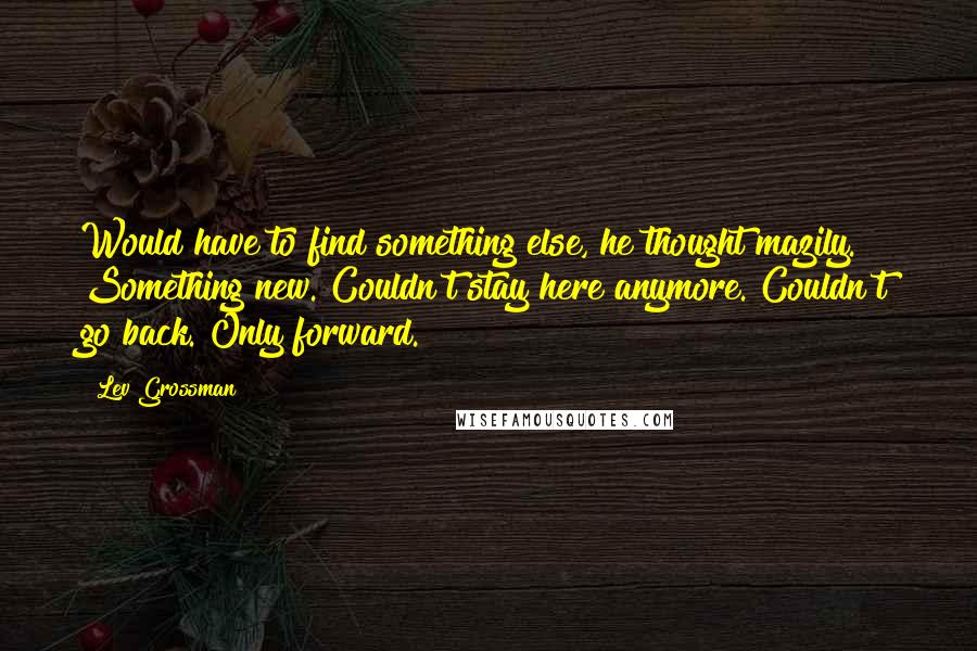 Lev Grossman Quotes: Would have to find something else, he thought mazily. Something new. Couldn't stay here anymore. Couldn't go back. Only forward.