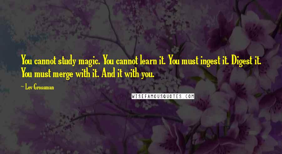 Lev Grossman Quotes: You cannot study magic. You cannot learn it. You must ingest it. Digest it. You must merge with it. And it with you.