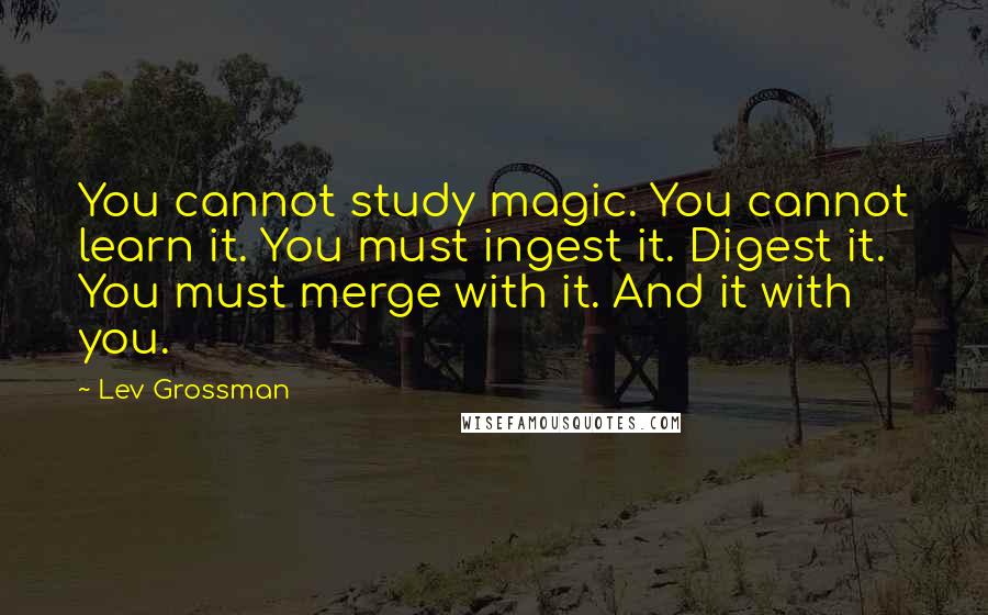 Lev Grossman Quotes: You cannot study magic. You cannot learn it. You must ingest it. Digest it. You must merge with it. And it with you.