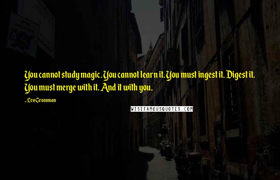 Lev Grossman Quotes: You cannot study magic. You cannot learn it. You must ingest it. Digest it. You must merge with it. And it with you.