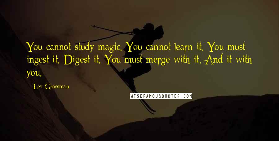 Lev Grossman Quotes: You cannot study magic. You cannot learn it. You must ingest it. Digest it. You must merge with it. And it with you.