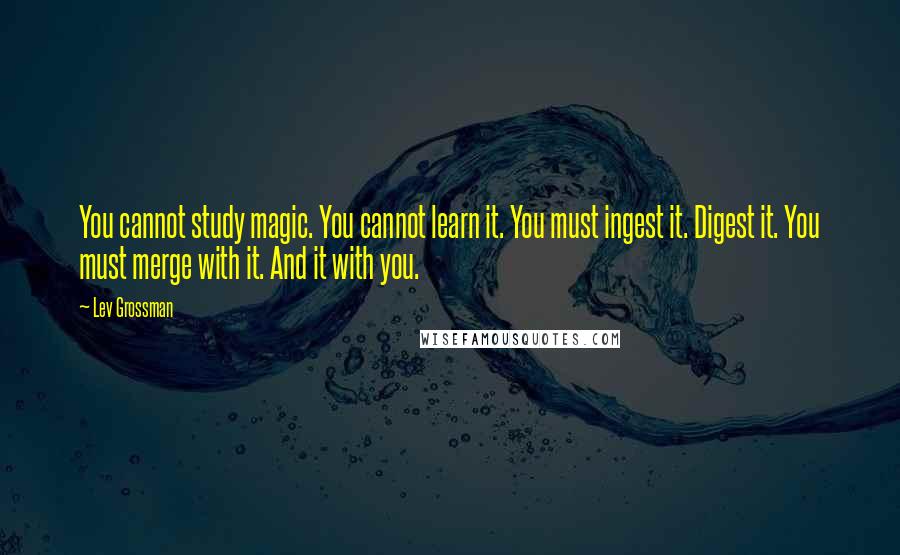Lev Grossman Quotes: You cannot study magic. You cannot learn it. You must ingest it. Digest it. You must merge with it. And it with you.