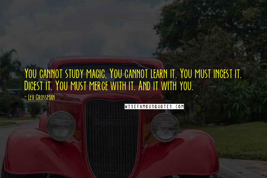 Lev Grossman Quotes: You cannot study magic. You cannot learn it. You must ingest it. Digest it. You must merge with it. And it with you.