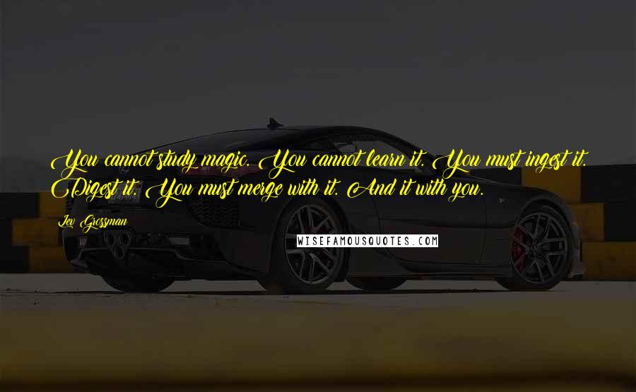 Lev Grossman Quotes: You cannot study magic. You cannot learn it. You must ingest it. Digest it. You must merge with it. And it with you.