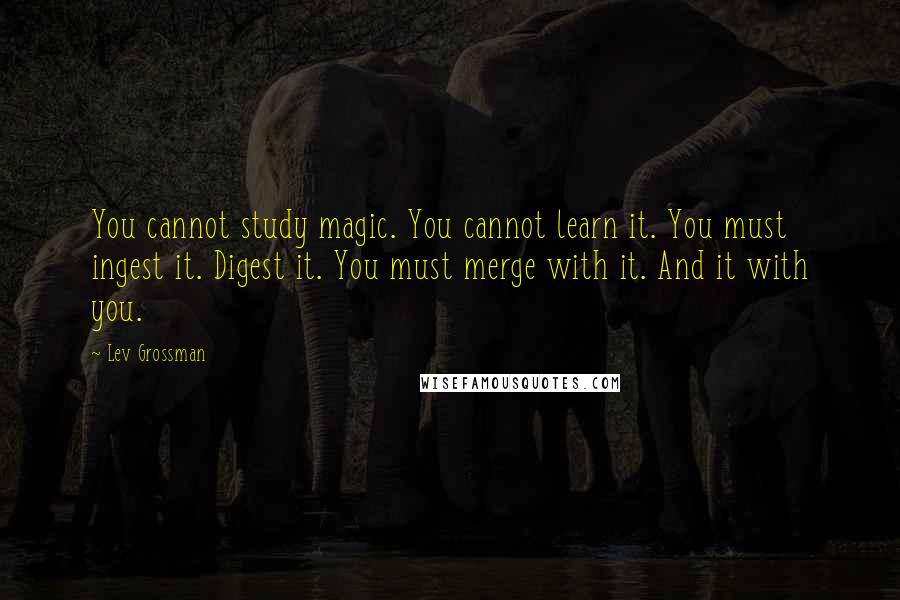 Lev Grossman Quotes: You cannot study magic. You cannot learn it. You must ingest it. Digest it. You must merge with it. And it with you.