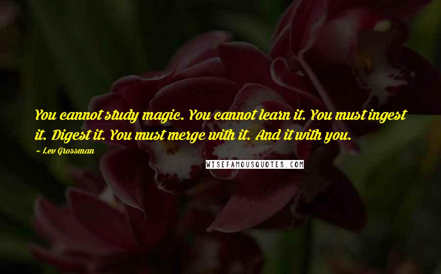 Lev Grossman Quotes: You cannot study magic. You cannot learn it. You must ingest it. Digest it. You must merge with it. And it with you.