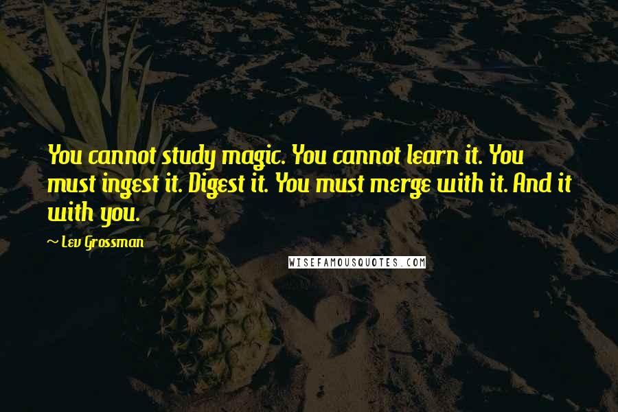 Lev Grossman Quotes: You cannot study magic. You cannot learn it. You must ingest it. Digest it. You must merge with it. And it with you.