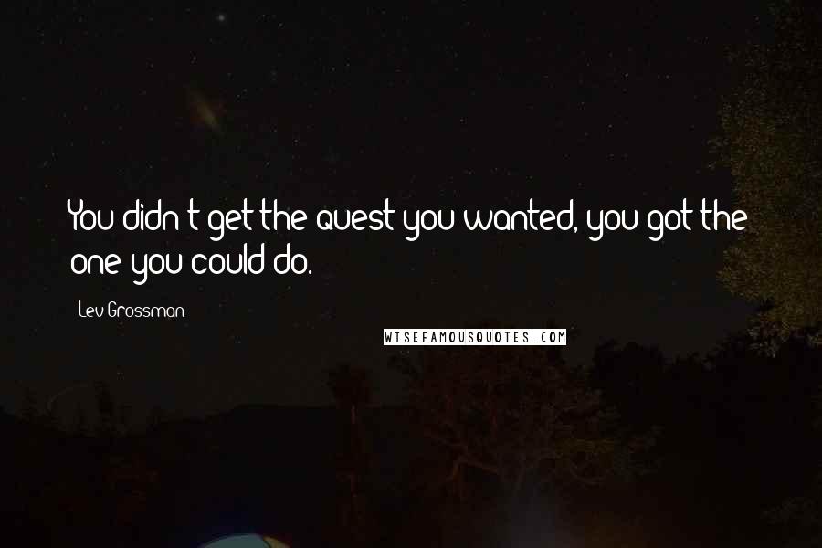 Lev Grossman Quotes: You didn't get the quest you wanted, you got the one you could do.