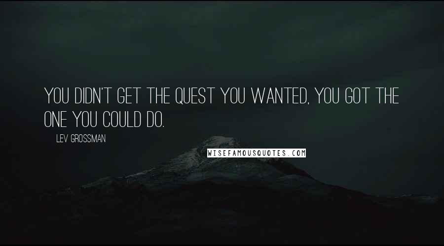 Lev Grossman Quotes: You didn't get the quest you wanted, you got the one you could do.