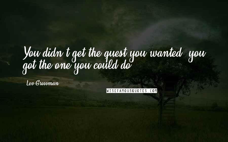 Lev Grossman Quotes: You didn't get the quest you wanted, you got the one you could do.