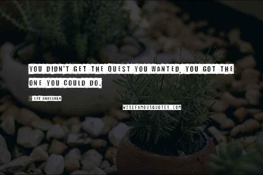 Lev Grossman Quotes: You didn't get the quest you wanted, you got the one you could do.