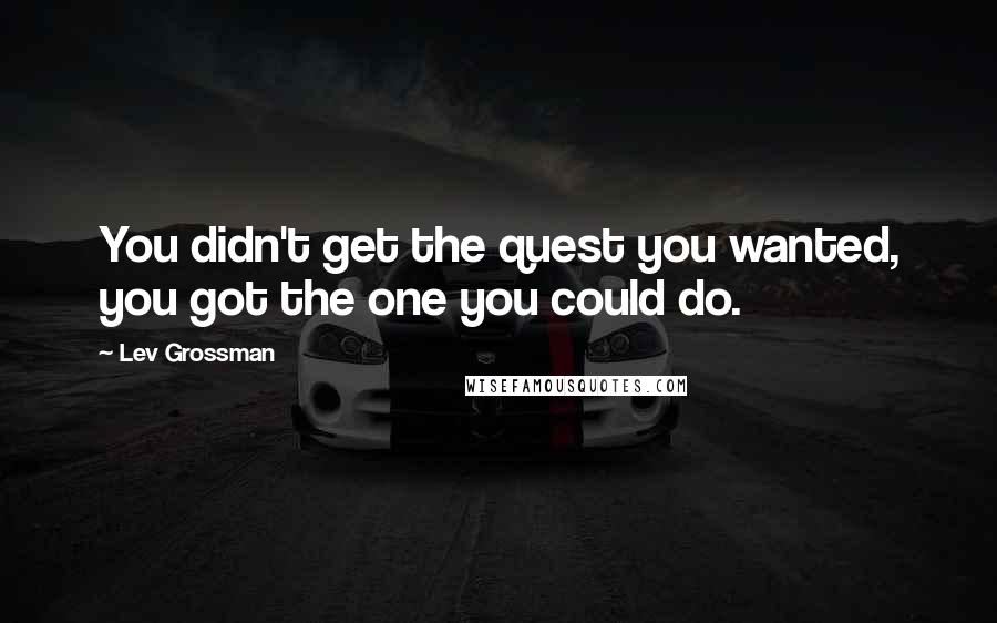 Lev Grossman Quotes: You didn't get the quest you wanted, you got the one you could do.