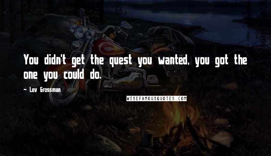 Lev Grossman Quotes: You didn't get the quest you wanted, you got the one you could do.