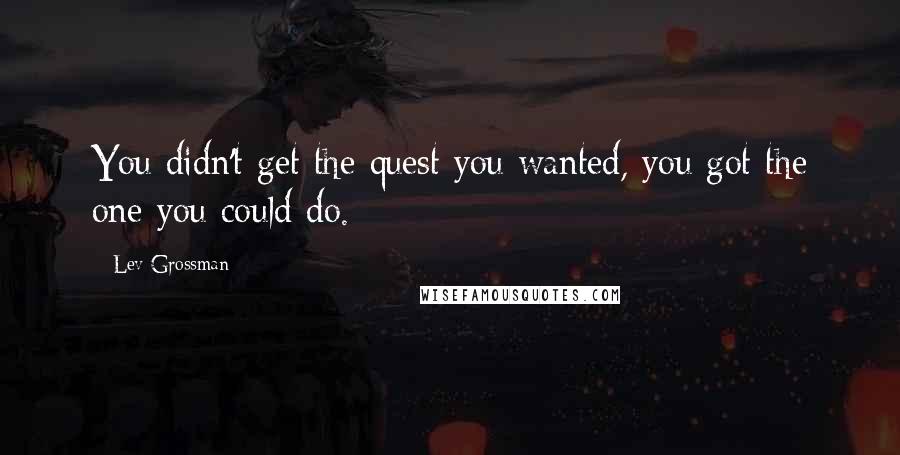 Lev Grossman Quotes: You didn't get the quest you wanted, you got the one you could do.