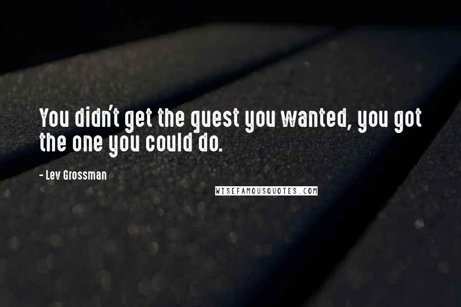 Lev Grossman Quotes: You didn't get the quest you wanted, you got the one you could do.