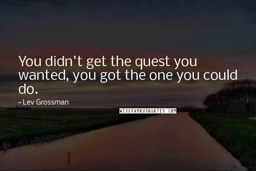 Lev Grossman Quotes: You didn't get the quest you wanted, you got the one you could do.