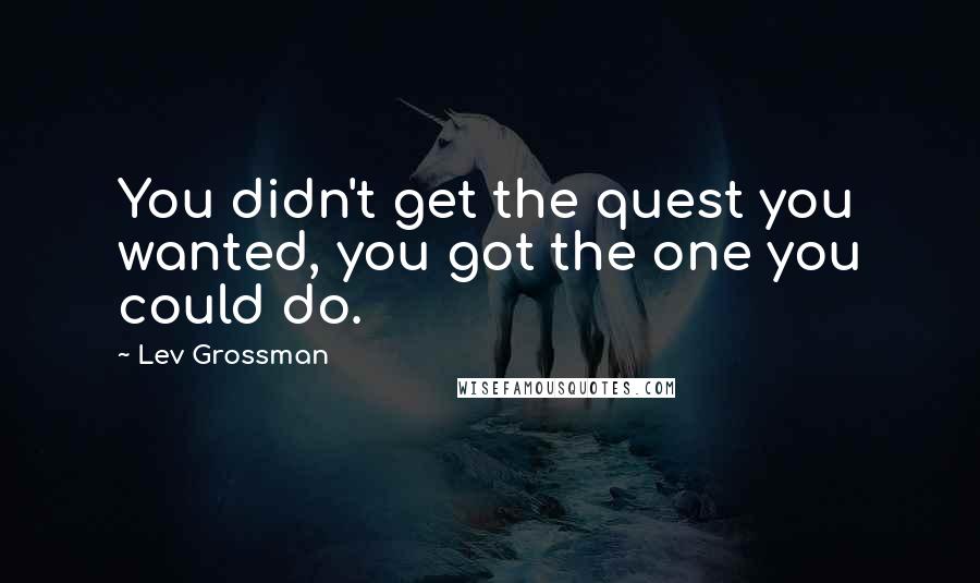 Lev Grossman Quotes: You didn't get the quest you wanted, you got the one you could do.