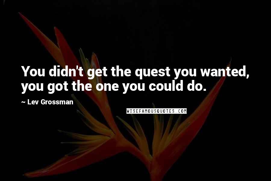 Lev Grossman Quotes: You didn't get the quest you wanted, you got the one you could do.