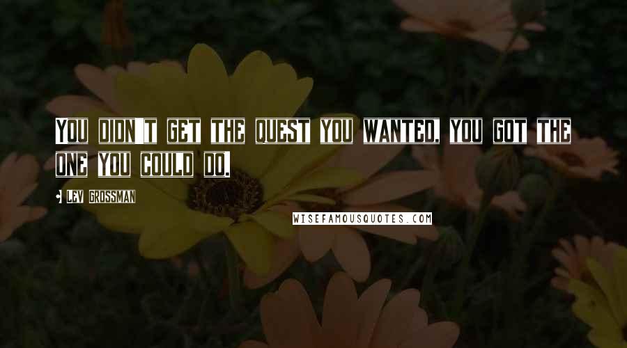 Lev Grossman Quotes: You didn't get the quest you wanted, you got the one you could do.