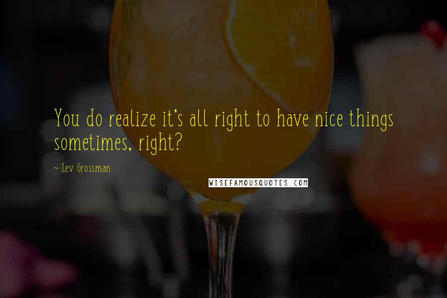 Lev Grossman Quotes: You do realize it's all right to have nice things sometimes, right?