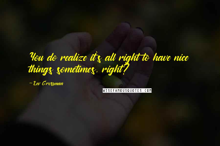 Lev Grossman Quotes: You do realize it's all right to have nice things sometimes, right?