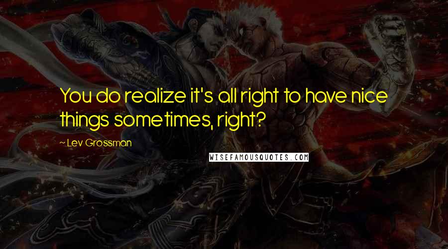 Lev Grossman Quotes: You do realize it's all right to have nice things sometimes, right?