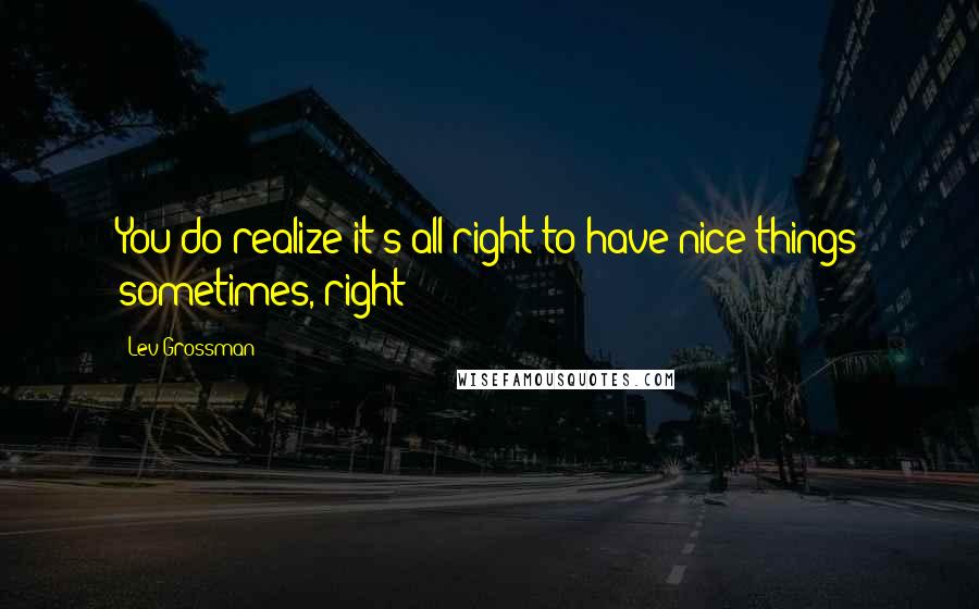 Lev Grossman Quotes: You do realize it's all right to have nice things sometimes, right?