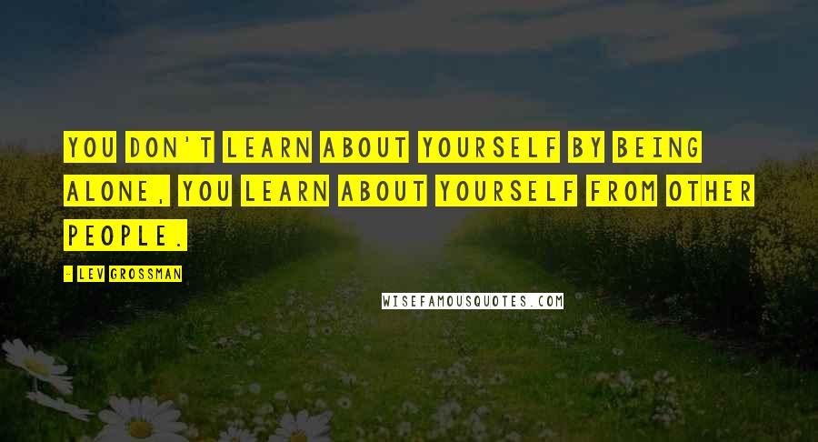 Lev Grossman Quotes: You don't learn about yourself by being alone, you learn about yourself from other people.