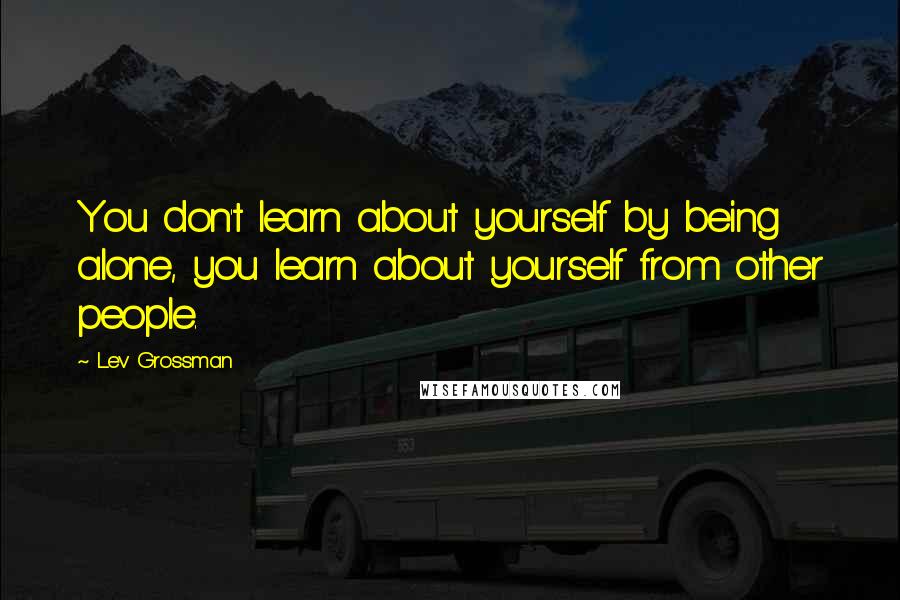 Lev Grossman Quotes: You don't learn about yourself by being alone, you learn about yourself from other people.