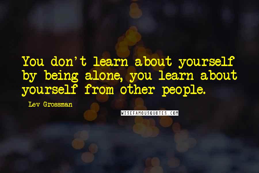 Lev Grossman Quotes: You don't learn about yourself by being alone, you learn about yourself from other people.