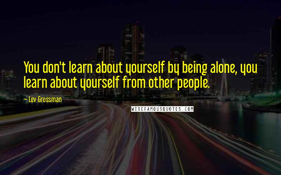 Lev Grossman Quotes: You don't learn about yourself by being alone, you learn about yourself from other people.