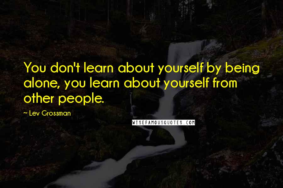 Lev Grossman Quotes: You don't learn about yourself by being alone, you learn about yourself from other people.