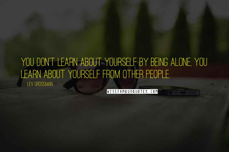 Lev Grossman Quotes: You don't learn about yourself by being alone, you learn about yourself from other people.
