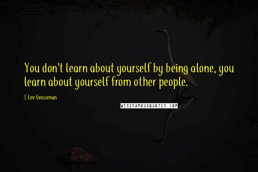 Lev Grossman Quotes: You don't learn about yourself by being alone, you learn about yourself from other people.