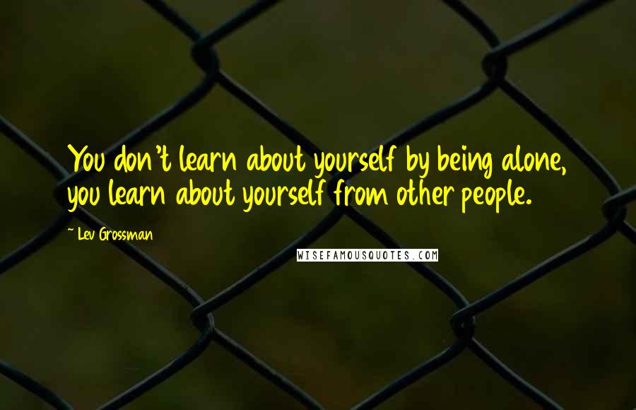 Lev Grossman Quotes: You don't learn about yourself by being alone, you learn about yourself from other people.