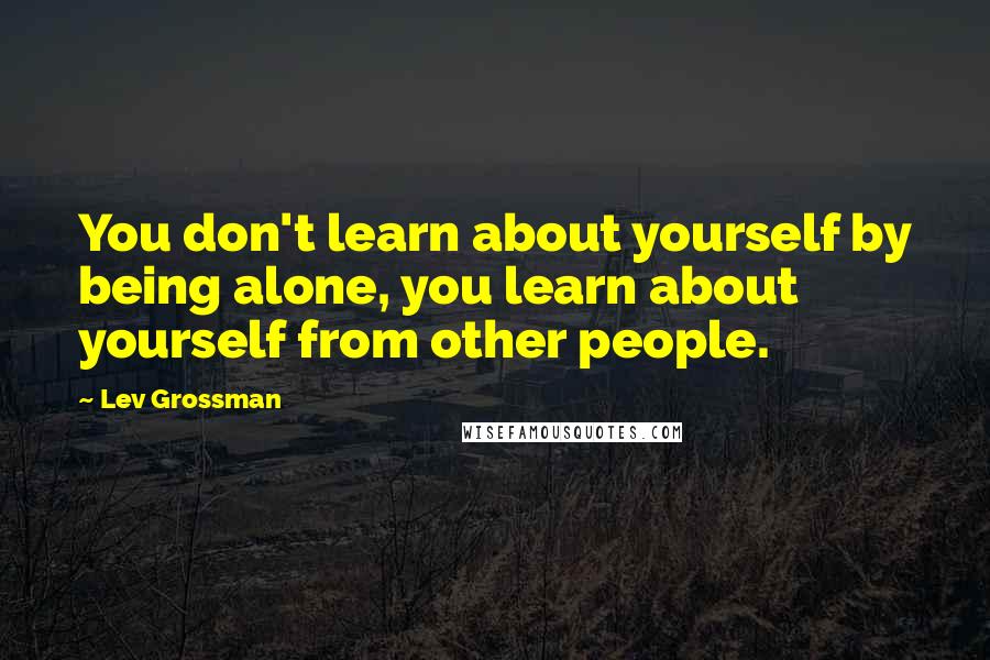 Lev Grossman Quotes: You don't learn about yourself by being alone, you learn about yourself from other people.