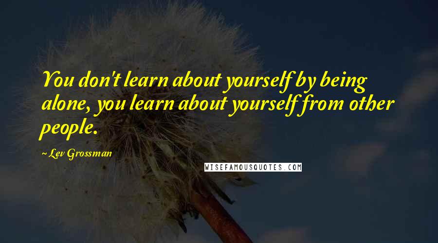 Lev Grossman Quotes: You don't learn about yourself by being alone, you learn about yourself from other people.