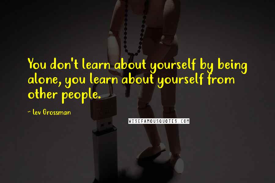 Lev Grossman Quotes: You don't learn about yourself by being alone, you learn about yourself from other people.