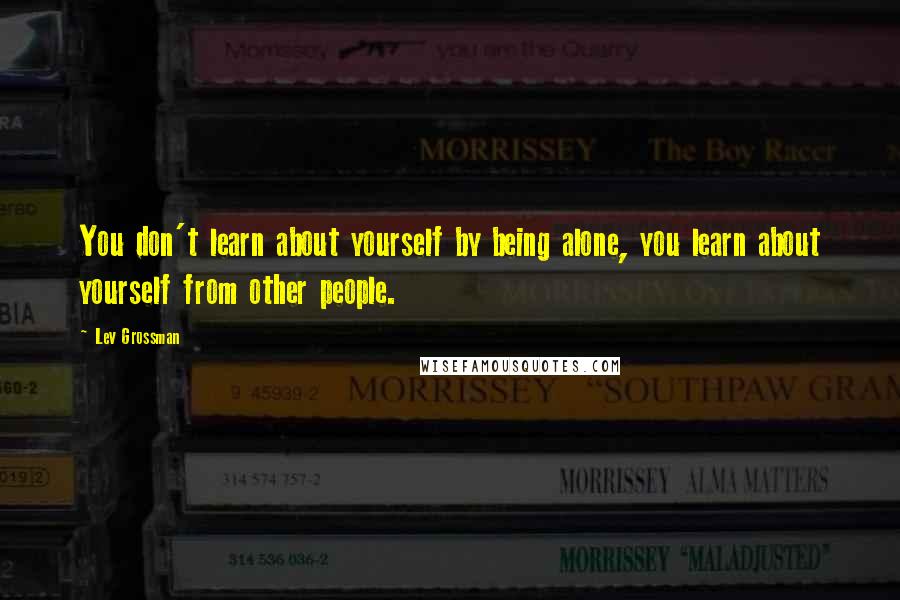 Lev Grossman Quotes: You don't learn about yourself by being alone, you learn about yourself from other people.