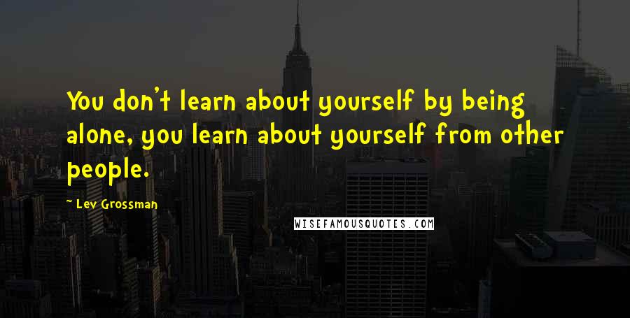 Lev Grossman Quotes: You don't learn about yourself by being alone, you learn about yourself from other people.