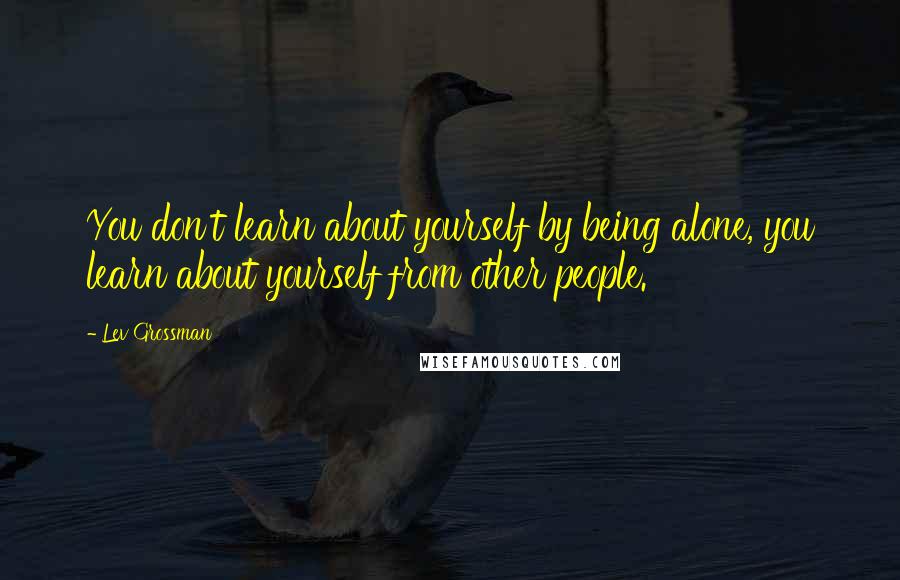 Lev Grossman Quotes: You don't learn about yourself by being alone, you learn about yourself from other people.