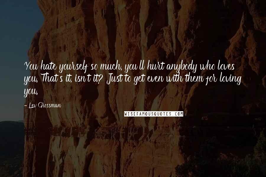 Lev Grossman Quotes: You hate yourself so much, you'll hurt anybody who loves you. That's it, isn't it? Just to get even with them for loving you.