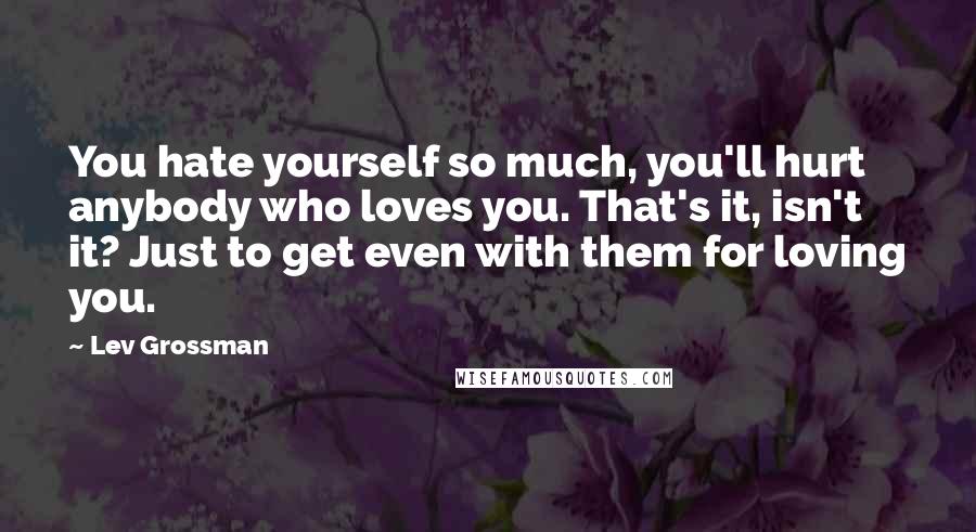 Lev Grossman Quotes: You hate yourself so much, you'll hurt anybody who loves you. That's it, isn't it? Just to get even with them for loving you.