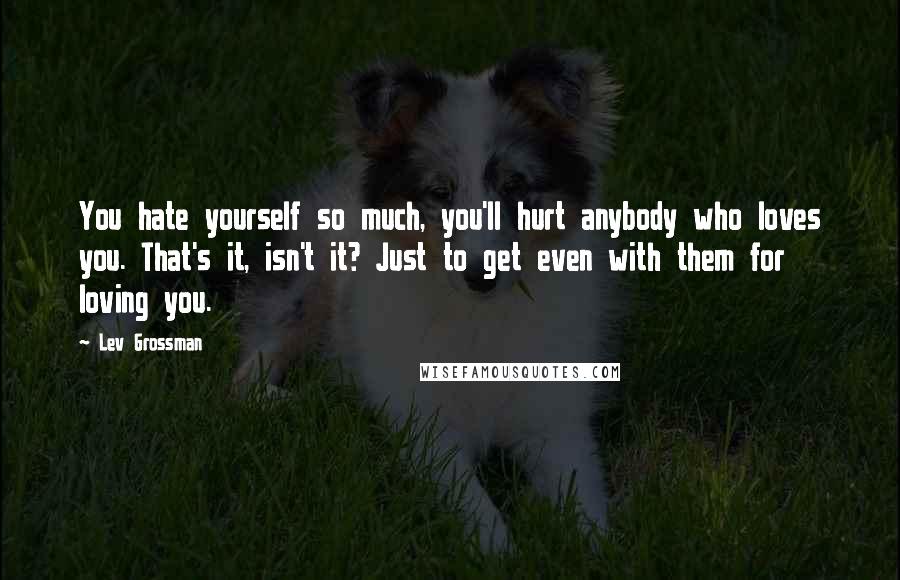 Lev Grossman Quotes: You hate yourself so much, you'll hurt anybody who loves you. That's it, isn't it? Just to get even with them for loving you.