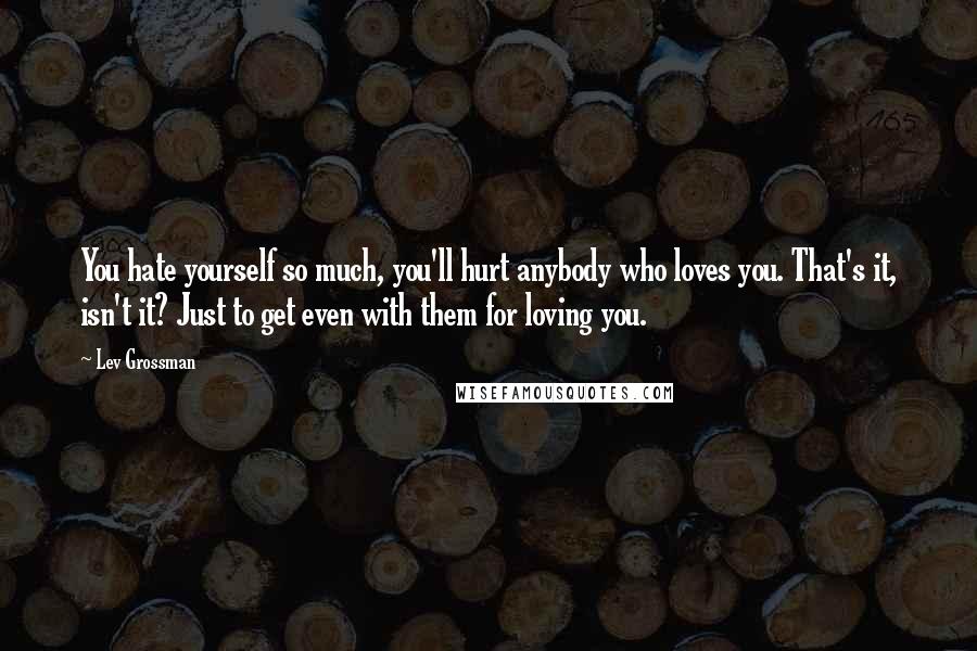 Lev Grossman Quotes: You hate yourself so much, you'll hurt anybody who loves you. That's it, isn't it? Just to get even with them for loving you.