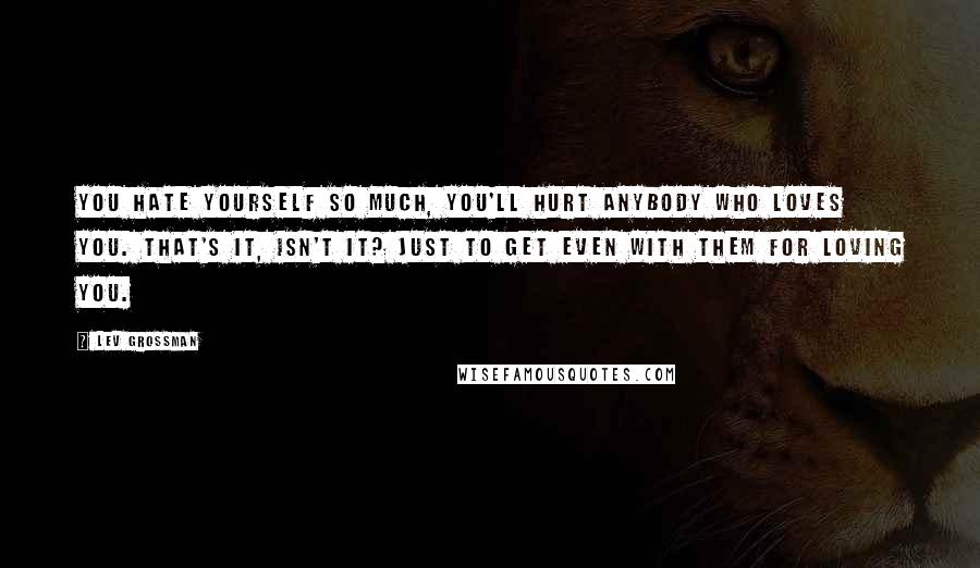 Lev Grossman Quotes: You hate yourself so much, you'll hurt anybody who loves you. That's it, isn't it? Just to get even with them for loving you.