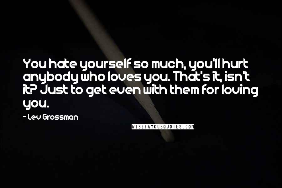 Lev Grossman Quotes: You hate yourself so much, you'll hurt anybody who loves you. That's it, isn't it? Just to get even with them for loving you.