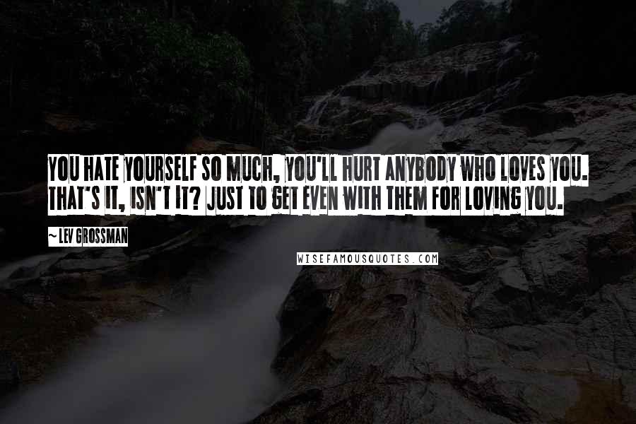 Lev Grossman Quotes: You hate yourself so much, you'll hurt anybody who loves you. That's it, isn't it? Just to get even with them for loving you.