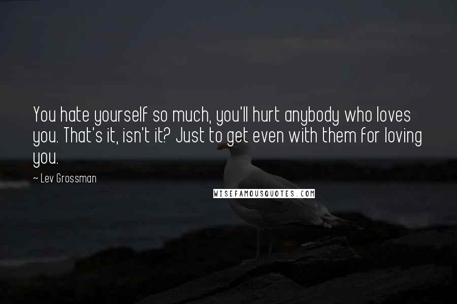 Lev Grossman Quotes: You hate yourself so much, you'll hurt anybody who loves you. That's it, isn't it? Just to get even with them for loving you.